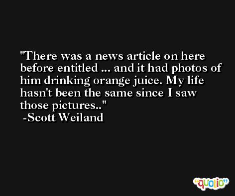 There was a news article on here before entitled ... and it had photos of him drinking orange juice. My life hasn't been the same since I saw those pictures.. -Scott Weiland
