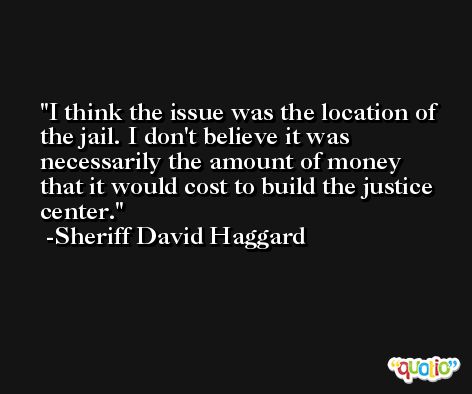 I think the issue was the location of the jail. I don't believe it was necessarily the amount of money that it would cost to build the justice center. -Sheriff David Haggard