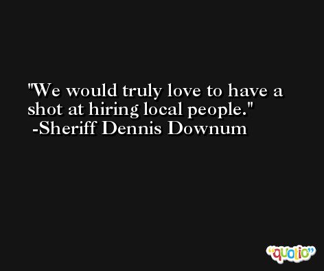 We would truly love to have a shot at hiring local people. -Sheriff Dennis Downum