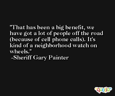That has been a big benefit, we have got a lot of people off the road (because of cell phone calls). It's kind of a neighborhood watch on wheels. -Sheriff Gary Painter