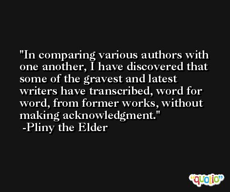 In comparing various authors with one another, I have discovered that some of the gravest and latest writers have transcribed, word for word, from former works, without making acknowledgment. -Pliny the Elder