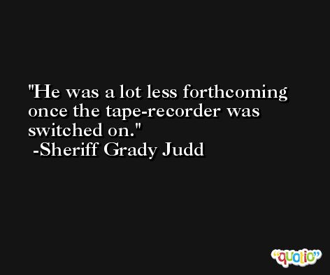 He was a lot less forthcoming once the tape-recorder was switched on. -Sheriff Grady Judd