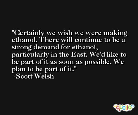 Certainly we wish we were making ethanol. There will continue to be a strong demand for ethanol, particularly in the East. We'd like to be part of it as soon as possible. We plan to be part of it. -Scott Welsh
