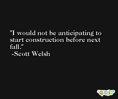 I would not be anticipating to start construction before next fall. -Scott Welsh