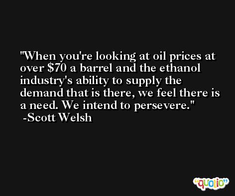 When you're looking at oil prices at over $70 a barrel and the ethanol industry's ability to supply the demand that is there, we feel there is a need. We intend to persevere. -Scott Welsh