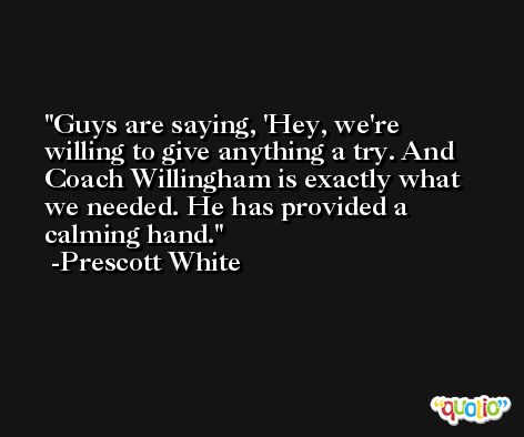 Guys are saying, 'Hey, we're willing to give anything a try. And Coach Willingham is exactly what we needed. He has provided a calming hand. -Prescott White