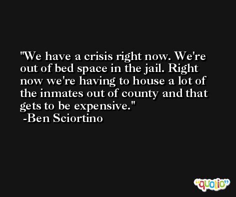 We have a crisis right now. We're out of bed space in the jail. Right now we're having to house a lot of the inmates out of county and that gets to be expensive. -Ben Sciortino