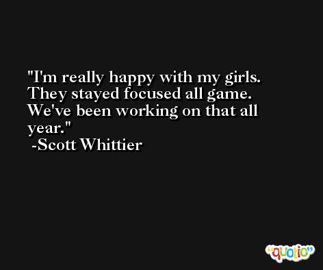 I'm really happy with my girls. They stayed focused all game. We've been working on that all year. -Scott Whittier