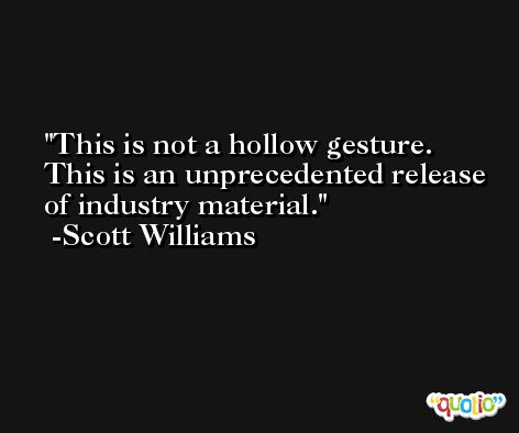 This is not a hollow gesture. This is an unprecedented release of industry material. -Scott Williams