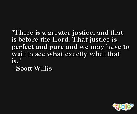 There is a greater justice, and that is before the Lord. That justice is perfect and pure and we may have to wait to see what exactly what that is. -Scott Willis
