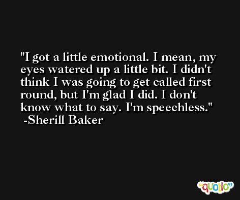 I got a little emotional. I mean, my eyes watered up a little bit. I didn't think I was going to get called first round, but I'm glad I did. I don't know what to say. I'm speechless. -Sherill Baker