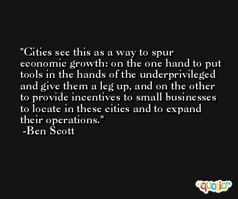 Cities see this as a way to spur economic growth: on the one hand to put tools in the hands of the underprivileged and give them a leg up, and on the other to provide incentives to small businesses to locate in these cities and to expand their operations. -Ben Scott