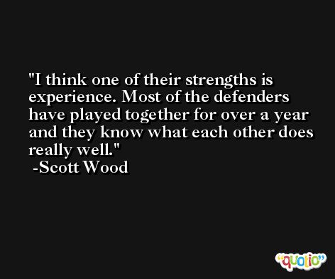 I think one of their strengths is experience. Most of the defenders have played together for over a year and they know what each other does really well. -Scott Wood