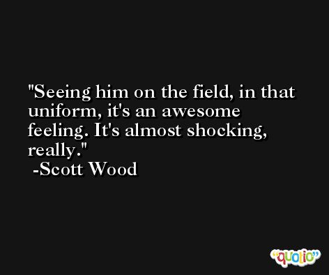 Seeing him on the field, in that uniform, it's an awesome feeling. It's almost shocking, really. -Scott Wood