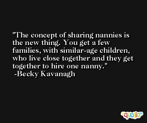 The concept of sharing nannies is the new thing. You get a few families, with similar-age children, who live close together and they get together to hire one nanny. -Becky Kavanagh