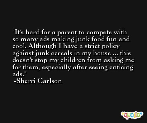 It's hard for a parent to compete with so many ads making junk food fun and cool. Although I have a strict policy against junk cereals in my house ... this doesn't stop my children from asking me for them, especially after seeing enticing ads. -Sherri Carlson