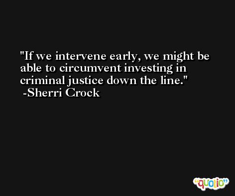 If we intervene early, we might be able to circumvent investing in criminal justice down the line. -Sherri Crock