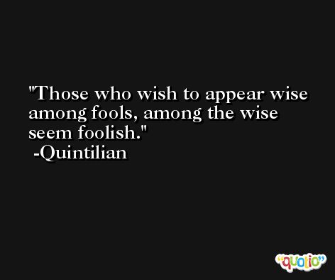 Those who wish to appear wise among fools, among the wise seem foolish. -Quintilian