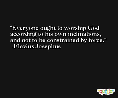 Everyone ought to worship God according to his own inclinations, and not to be constrained by force. -Flavius Josephus