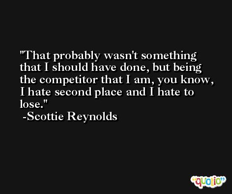 That probably wasn't something that I should have done, but being the competitor that I am, you know, I hate second place and I hate to lose. -Scottie Reynolds
