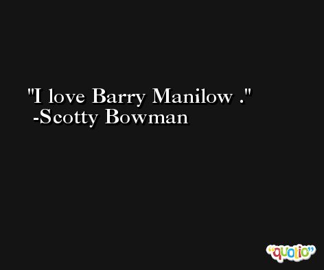 I love Barry Manilow . -Scotty Bowman