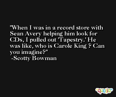 When I was in a record store with Sean Avery helping him look for CDs, I pulled out 'Tapestry.' He was like, who is Carole King ? Can you imagine? -Scotty Bowman