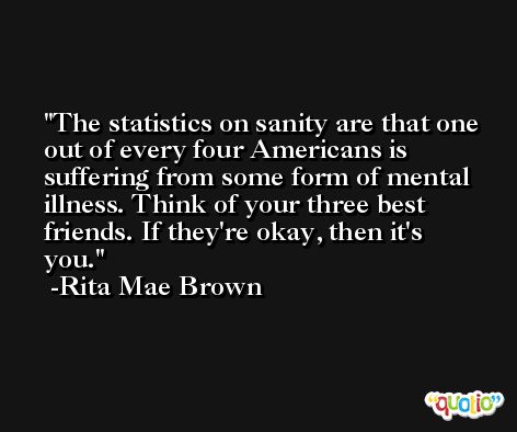 The statistics on sanity are that one out of every four Americans is suffering from some form of mental illness. Think of your three best friends. If they're okay, then it's you. -Rita Mae Brown