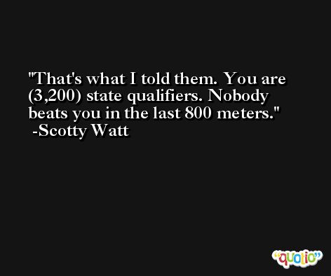 That's what I told them. You are (3,200) state qualifiers. Nobody beats you in the last 800 meters. -Scotty Watt