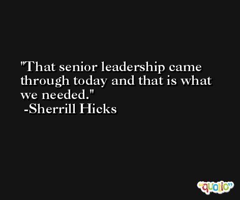 That senior leadership came through today and that is what we needed. -Sherrill Hicks