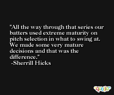 All the way through that series our batters used extreme maturity on pitch selection in what to swing at. We made some very mature decisions and that was the difference. -Sherrill Hicks