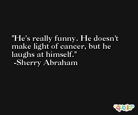 He's really funny. He doesn't make light of cancer, but he laughs at himself. -Sherry Abraham