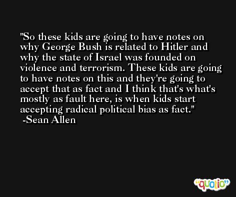 So these kids are going to have notes on why George Bush is related to Hitler and why the state of Israel was founded on violence and terrorism. These kids are going to have notes on this and they're going to accept that as fact and I think that's what's mostly as fault here, is when kids start accepting radical political bias as fact. -Sean Allen