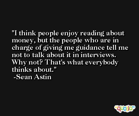 I think people enjoy reading about money, but the people who are in charge of giving me guidance tell me not to talk about it in interviews. Why not? That's what everybody thinks about. -Sean Astin