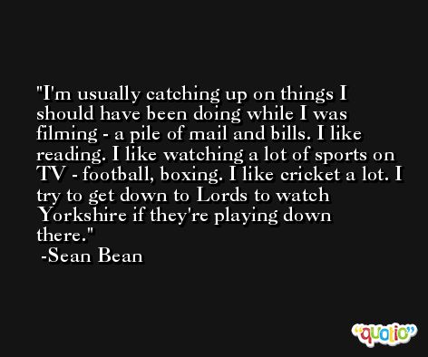 I'm usually catching up on things I should have been doing while I was filming - a pile of mail and bills. I like reading. I like watching a lot of sports on TV - football, boxing. I like cricket a lot. I try to get down to Lords to watch Yorkshire if they're playing down there. -Sean Bean