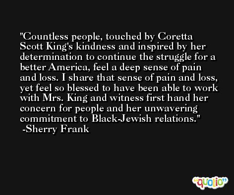 Countless people, touched by Coretta Scott King's kindness and inspired by her determination to continue the struggle for a better America, feel a deep sense of pain and loss. I share that sense of pain and loss, yet feel so blessed to have been able to work with Mrs. King and witness first hand her concern for people and her unwavering commitment to Black-Jewish relations. -Sherry Frank