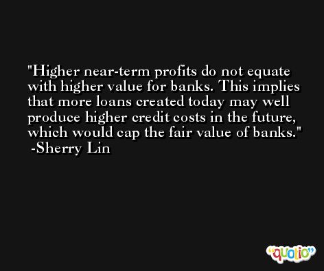 Higher near-term profits do not equate with higher value for banks. This implies that more loans created today may well produce higher credit costs in the future, which would cap the fair value of banks. -Sherry Lin