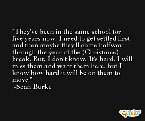 They've been in the same school for five years now. I need to get settled first and then maybe they'll come halfway through the year at the (Christmas) break. But, I don't know. It's hard. I will miss them and want them here, but I know how hard it will be on them to move. -Sean Burke