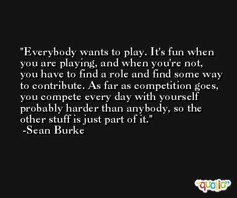 Everybody wants to play. It's fun when you are playing, and when you're not, you have to find a role and find some way to contribute. As far as competition goes, you compete every day with yourself probably harder than anybody, so the other stuff is just part of it. -Sean Burke
