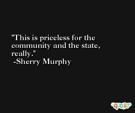This is priceless for the community and the state, really. -Sherry Murphy