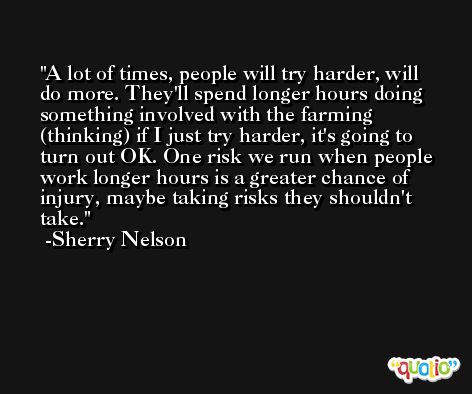 A lot of times, people will try harder, will do more. They'll spend longer hours doing something involved with the farming (thinking) if I just try harder, it's going to turn out OK. One risk we run when people work longer hours is a greater chance of injury, maybe taking risks they shouldn't take. -Sherry Nelson