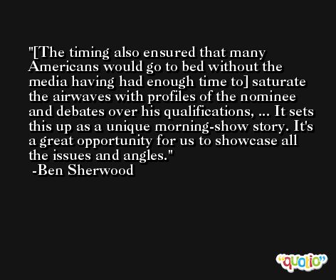 [The timing also ensured that many Americans would go to bed without the media having had enough time to] saturate the airwaves with profiles of the nominee and debates over his qualifications, ... It sets this up as a unique morning-show story. It's a great opportunity for us to showcase all the issues and angles. -Ben Sherwood