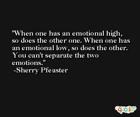 When one has an emotional high, so does the other one. When one has an emotional low, so does the other. You can't separate the two emotions. -Sherry Pfeaster
