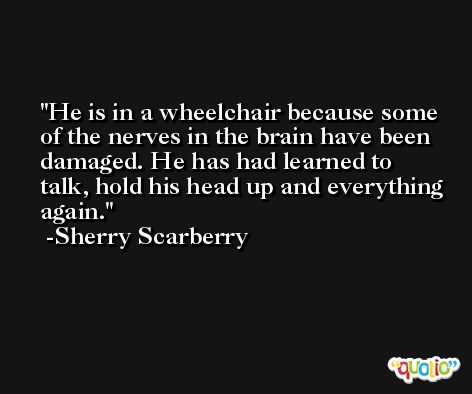 He is in a wheelchair because some of the nerves in the brain have been damaged. He has had learned to talk, hold his head up and everything again. -Sherry Scarberry