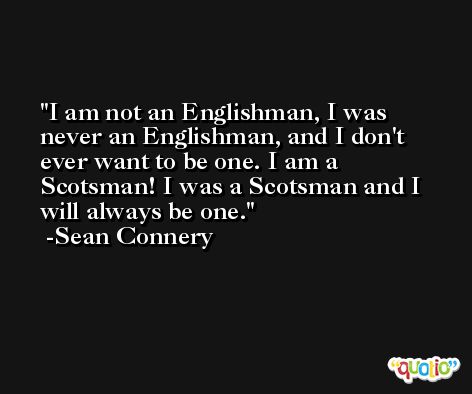 I am not an Englishman, I was never an Englishman, and I don't ever want to be one. I am a Scotsman! I was a Scotsman and I will always be one. -Sean Connery
