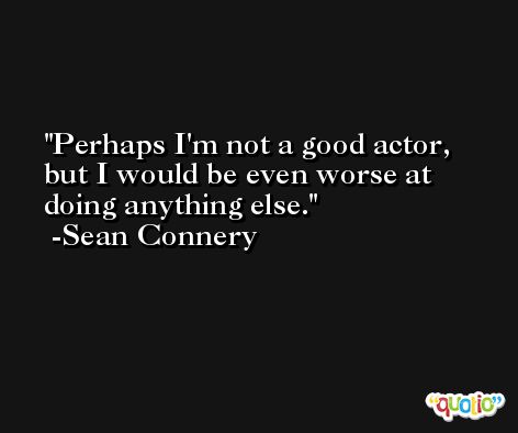 Perhaps I'm not a good actor, but I would be even worse at doing anything else. -Sean Connery