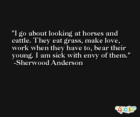 I go about looking at horses and cattle. They eat grass, make love, work when they have to, bear their young. I am sick with envy of them. -Sherwood Anderson