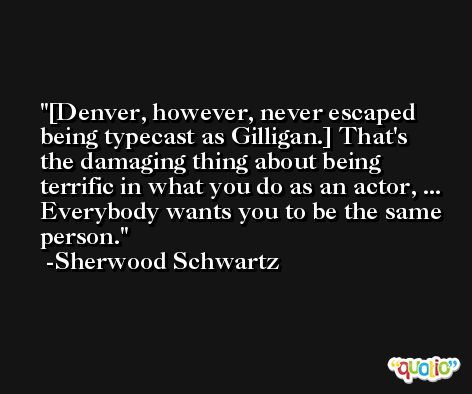 [Denver, however, never escaped being typecast as Gilligan.] That's the damaging thing about being terrific in what you do as an actor, ... Everybody wants you to be the same person. -Sherwood Schwartz