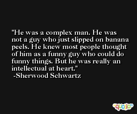 He was a complex man. He was not a guy who just slipped on banana peels. He knew most people thought of him as a funny guy who could do funny things. But he was really an intellectual at heart. -Sherwood Schwartz