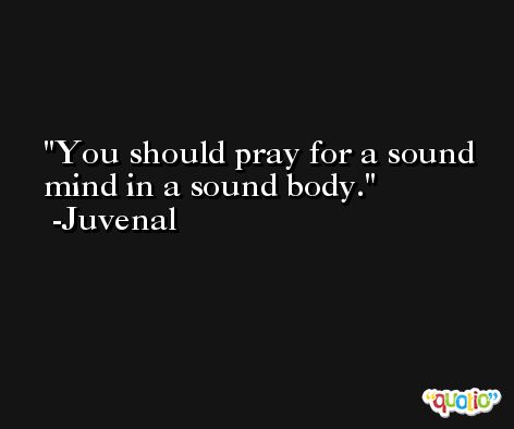 You should pray for a sound mind in a sound body. -Juvenal