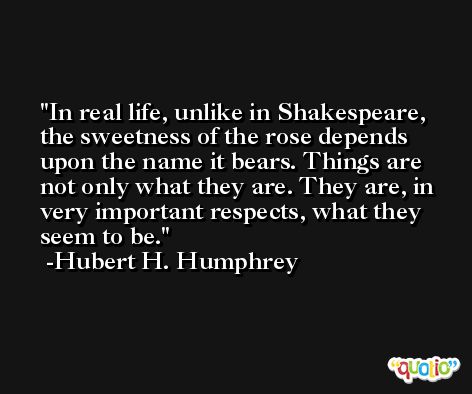 In real life, unlike in Shakespeare, the sweetness of the rose depends upon the name it bears. Things are not only what they are. They are, in very important respects, what they seem to be. -Hubert H. Humphrey